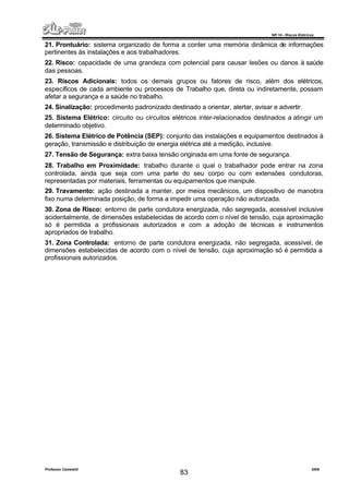 NR 10 – Riscos Elétricos
Professor Casteletti 2006
83
21. Prontuário: sistema organizado de forma a conter uma memória dinâmica de informações
pertinentes às instalações e aos trabalhadores.
22. Risco: capacidade de uma grandeza com potencial para causar lesões ou danos à saúde
das pessoas.
23. Riscos Adicionais: todos os demais grupos ou fatores de risco, além dos elétricos,
específicos de cada ambiente ou processos de Trabalho que, direta ou indiretamente, possam
afetar a segurança e a saúde no trabalho.
24. Sinalização: procedimento padronizado destinado a orientar, alertar, avisar e advertir.
25. Sistema Elétrico: circuito ou circuitos elétricos inter-relacionados destinados a atingir um
determinado objetivo.
26. Sistema Elétrico de Potência (SEP): conjunto das instalações e equipamentos destinados à
geração, transmissão e distribuição de energia elétrica até a medição, inclusive.
27. Tensão de Segurança: extra baixa tensão originada em uma fonte de segurança.
28. Trabalho em Proximidade: trabalho durante o qual o trabalhador pode entrar na zona
controlada, ainda que seja com uma parte do seu corpo ou com extensões condutoras,
representadas por materiais, ferramentas ou equipamentos que manipule.
29. Travamento: ação destinada a manter, por meios mecânicos, um dispositivo de manobra
fixo numa determinada posição, de forma a impedir uma operação não autorizada.
30. Zona de Risco: entorno de parte condutora energizada, não segregada, acessível inclusive
acidentalmente, de dimensões estabelecidas de acordo com o nível de tensão, cuja aproximação
só é permitida a profissionais autorizados e com a adoção de técnicas e instrumentos
apropriados de trabalho.
31. Zona Controlada: entorno de parte condutora energizada, não segregada, acessível, de
dimensões estabelecidas de acordo com o nível de tensão, cuja aproximação só é permitida a
profissionais autorizados.
 