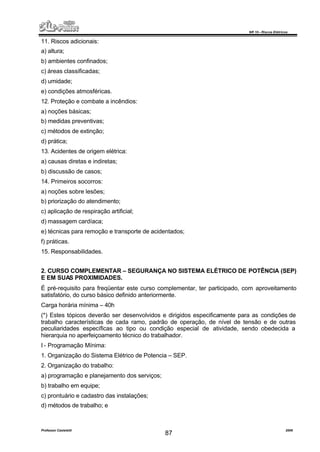 NR 10 – Riscos Elétricos
Professor Casteletti 2006
87
11. Riscos adicionais:
a) altura;
b) ambientes confinados;
c) áreas classificadas;
d) umidade;
e) condições atmosféricas.
12. Proteção e combate a incêndios:
a) noções básicas;
b) medidas preventivas;
c) métodos de extinção;
d) prática;
13. Acidentes de origem elétrica:
a) causas diretas e indiretas;
b) discussão de casos;
14. Primeiros socorros:
a) noções sobre lesões;
b) priorização do atendimento;
c) aplicação de respiração artificial;
d) massagem cardíaca;
e) técnicas para remoção e transporte de acidentados;
f) práticas.
15. Responsabilidades.
2. CURSO COMPLEMENTAR – SEGURANÇA NO SISTEMA ELÉTRICO DE POTÊNCIA (SEP)
E EM SUAS PROXIMIDADES.
É pré-requisito para freqüentar este curso complementar, ter participado, com aproveitamento
satisfatório, do curso básico definido anteriormente.
Carga horária mínima – 40h
(*) Estes tópicos deverão ser desenvolvidos e dirigidos especificamente para as condições de
trabalho características de cada ramo, padrão de operação, de nível de tensão e de outras
peculiaridades específicas ao tipo ou condição especial de atividade, sendo obedecida a
hierarquia no aperfeiçoamento técnico do trabalhador.
I - Programação Mínima:
1. Organização do Sistema Elétrico de Potencia – SEP.
2. Organização do trabalho:
a) programação e planejamento dos serviços;
b) trabalho em equipe;
c) prontuário e cadastro das instalações;
d) métodos de trabalho; e
 