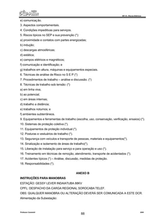 NR 10 – Riscos Elétricos
Professor Casteletti 2006
88
e) comunicação.
3. Aspectos comportamentais.
4. Condições impeditivas para serviços.
5. Riscos típicos no SEP e sua prevenção (*):
a) proximidade e contatos com partes energizadas;
b) indução;
c) descargas atmosféricas;
d) estática;
e) campos elétricos e magnéticos;
f) comunicação e identificação; e
g) trabalhos em altura, máquinas e equipamentos especiais.
6. Técnicas de análise de Risco no S E P (*)
7. Procedimentos de trabalho – análise e discussão. (*)
8. Técnicas de trabalho sob tensão: (*)
a) em linha viva;
b) ao potencial;
c) em áreas internas;
d) trabalho a distância;
e) trabalhos noturnos; e
f) ambientes subterrâneos.
9. Equipamentos e ferramentas de trabalho (escolha, uso, conservação, verificação, ensaios) (*).
10. Sistemas de proteção coletiva (*).
11. Equipamentos de proteção individual (*).
12. Posturas e vestuários de trabalho (*).
13. Segurança com veículos e transporte de pessoas, materiais e equipamentos(*).
14. Sinalização e isolamento de áreas de trabalho(*).
15. Liberação de instalação para serviço e para operação e uso (*).
16. Treinamento em técnicas de remoção, atendimento, transporte de acidentados (*).
17. Acidentes típicos (*) – Análise, discussão, medidas de proteção.
18. Responsabilidades (*).
ANEXO B
INSTRUÇÕES PARA MANOBRAS
ESTAÇÃO: GESSY LEVER INDAIATUBA 88KV
CPFL: DESPACHO DA CARGA REGIONAL SOROCABA TELEF.
OBS: QUALQUER MANOBRA OU ALTERAÇÃO DEVERÁ SER COMUNICADA A ESTE DCR.
Alimentação da Subestação:
 
