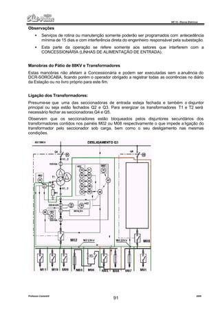 NR 10 – Riscos Elétricos
Professor Casteletti 2006
91
Observações
• Serviços de rotina ou manutenção somente poderão ser programados com antecedência
mínima de 15 dias e com interferência direta do engenheiro responsável pela subestação.
• Esta parte da operação se refere somente aos setores que interferem com a
CONCESSIONÁRIA (LINHAS DE ALIMENTAÇÃO DE ENTRADA).
Manobras do Pátio de 88KV e Transformadores
Estas manobras não afetam a Concessionária e podem ser executadas sem a anuência do
DCR-SOROCABA, ficando porém o operador obrigado a registrar todas as ocorrências no diário
da Estação ou no livro próprio para este fim.
Ligação dos Transformadores:
Presume-se que uma das seccionadoras de entrada esteja fechada e também o disjuntor
principal ou seja estão fechados Q2 e Q3. Para energizar os transformadores T1 e T2 será
necessário fechar as seccionadoras Q4 e Q5.
Observem que os seccionadores estão bloqueados pelos disjuntores secundários dos
transformadores contidos nos painéis M02 ou M08 respectivamente o que impede a ligação do
transformador pelo seccionador sob carga, bem como o seu desligamento nas mesmas
condições.
 