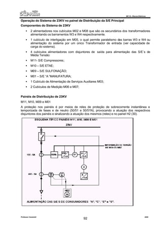 NR 10 – Riscos Elétricos
Professor Casteletti 2006
92
Operação do Sistema de 23KV no painel de Distribuição da S/E Principal
Componentes do Sistema de 23KV
• 2 alimentadores nos cubículos M02 e M08 que são os secundários dos transformadores
alimentando os barramentos W3 e W4 respectivamente.
• 1 cubículo de interligação em M05, o qual permite paralelismo das barras W3 e W4 ou
alimentação do sistema por um único Transformador de entrada (ver capacidade de
carga do sistema).
• 4 cubículos alimentadores com disjuntores de saída para alimentação das S/E´s de
Média Tensão:
• M11- S/E Compressores;
• M10 – S/E ETAE;
• M09 – S/E SULFONAÇÃO;
• M01 – S/E “A ”MANUFATURA;
• 1 Cubículo de Alimentação de Serviços Auxiliares M03;
• 2 Cubículos de Medição M06 e M07;
Painéis de Distribuição de 23KV
M11, M10, M09 e M01
A proteção nos painéis é por meios de reles de proteção de sobrecorrente instantânea e
temporizada de fases e de neutro (50/51 e 50/51N), provocando a atuação dos respectivos
disjuntores dos painéis e sinalizando a atuação dos mesmos (reles) e no painel H2 (30).
 