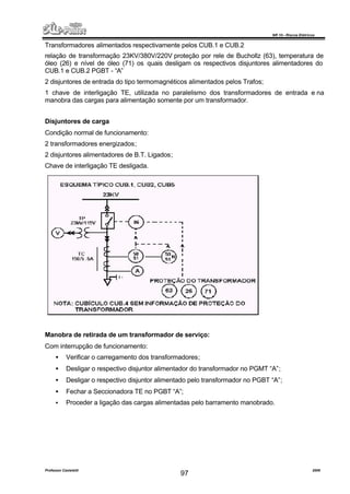 NR 10 – Riscos Elétricos
Professor Casteletti 2006
97
Transformadores alimentados respectivamente pelos CUB.1 e CUB.2
relação de transformação 23KV/380V/220V proteção por rele de Buchollz (63), temperatura de
óleo (26) e nível de óleo (71) os quais desligam os respectivos disjuntores alimentadores do
CUB.1 e CUB.2 PGBT - “A”
2 disjuntores de entrada do tipo termomagnéticos alimentados pelos Trafos;
1 chave de interligação TE, utilizada no paralelismo dos transformadores de entrada e na
manobra das cargas para alimentação somente por um transformador.
Disjuntores de carga
Condição normal de funcionamento:
2 transformadores energizados;
2 disjuntores alimentadores de B.T. Ligados;
Chave de interligação TE desligada.
Manobra de retirada de um transformador de serviço:
Com interrupção de funcionamento:
• Verificar o carregamento dos transformadores;
• Desligar o respectivo disjuntor alimentador do transformador no PGMT “A”;
• Desligar o respectivo disjuntor alimentado pelo transformador no PGBT “A”;
• Fechar a Seccionadora TE no PGBT “A”;
• Proceder a ligação das cargas alimentadas pelo barramento manobrado.
 
