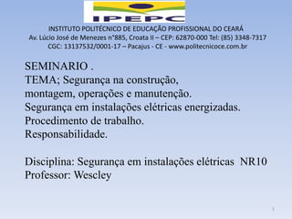 INSTITUTO POLITÉCNICO DE EDUCAÇÃO PROFISSIONAL DO CEARÁ
Av. Lúcio José de Menezes n°885, Croata II – CEP: 62870-000 Tel: (85) 3348-7317
CGC: 13137532/0001-17 – Pacajus - CE - www.politecnicoce.com.br
SEMINARIO .
TEMA; Segurança na construção,
montagem, operações e manutenção.
Segurança em instalações elétricas energizadas.
Procedimento de trabalho.
Responsabilidade.
Disciplina: Segurança em instalações elétricas NR10
Professor: Wescley
1
 