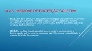 10.2.8 - MEDIDAS DE PROTEÇÃO COLETIVA
 10.2.8.1 Em todos os serviços executados em instalações elétricas devem ser previstas
e adotadas, prioritariamente, medidas de proteção coletiva aplicáveis, mediante
procedimentos, às atividades a serem desenvolvidas, de forma a garantir a segurança
e a saúde dos trabalhadores.
 10.2.8.2 As medidas de proteção coletiva compreendem, prioritariamente, a
desenergização elétrica conforme estabelece esta NR e, na sua impossibilidade, o
emprego de tensão de segurança.
 