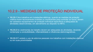 10.2.9 - MEDIDAS DE PROTEÇÃO INDIVIDUAL
 10.2.9.1 Nos trabalhos em instalações elétricas, quando as medidas de proteção
coletiva forem tecnicamente inviáveis ou insuficientes para controlar os riscos, devem
ser adotados equipamentos de proteção individual específicos e adequados às
atividades desenvolvidas, em atendimento ao disposto na NR 6.
 10.2.9.2 As vestimentas de trabalho devem ser adequadas às atividades, devendo
contemplar a condutibilidade, inflamabilidade e influências eletromagnéticas.
 10.2.9.3 É vedado o uso de adornos pessoais nos trabalhos com instalações elétricas
ou em suas proximidades.
 