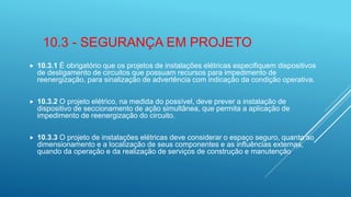 10.3 - SEGURANÇA EM PROJETO
 10.3.1 É obrigatório que os projetos de instalações elétricas especifiquem dispositivos
de desligamento de circuitos que possuam recursos para impedimento de
reenergização, para sinalização de advertência com indicação da condição operativa.
 10.3.2 O projeto elétrico, na medida do possível, deve prever a instalação de
dispositivo de seccionamento de ação simultânea, que permita a aplicação de
impedimento de reenergização do circuito.
 10.3.3 O projeto de instalações elétricas deve considerar o espaço seguro, quanto ao
dimensionamento e a localização de seus componentes e as influências externas,
quando da operação e da realização de serviços de construção e manutenção.
 