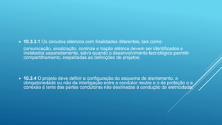  10.3.3.1 Os circuitos elétricos com finalidades diferentes, tais como:
comunicação, sinalização, controle e tração elétrica devem ser identificados e
instalados separadamente, salvo quando o desenvolvimento tecnológico permitir
compartilhamento, respeitadas as definições de projetos.
 10.3.4 O projeto deve definir a configuração do esquema de aterramento, a
obrigatoriedade ou não da interligação entre o condutor neutro e o de proteção e a
conexão à terra das partes condutoras não destinadas à condução da eletricidade.
 
