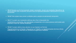  10.3.5 Sempre que for tecnicamente viável e necessário, devem ser projetados dispositivos de
seccionamento que incorporem recursos fixos de equipotencialização e aterramento do circuito
seccionado.
 10.3.6 Todo projeto deve prever condições para a adoção de aterramento temporário.
 10.3.7 O projeto das instalações elétricas deve ficar à disposição dos
trabalhadores autorizados, das autoridades competentes e de outras pessoas autorizadas pela
empresa e deve ser mantido atualizado.
 10.3.8 O projeto elétrico deve atender ao que dispõem as Normas
Regulamentadoras de Saúde e Segurança no Trabalho, as regulamentações técnicas oficiais
estabelecidas, e ser assinado por profissional legalmente habilitado.
 