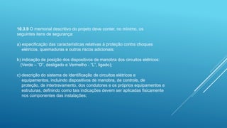 10.3.9 O memorial descritivo do projeto deve conter, no mínimo, os
seguintes itens de segurança:
a) especificação das características relativas à proteção contra choques
elétricos, queimaduras e outros riscos adicionais;
b) indicação de posição dos dispositivos de manobra dos circuitos elétricos:
(Verde – “D”, desligado e Vermelho - “L”, ligado);
c) descrição do sistema de identificação de circuitos elétricos e
equipamentos, incluindo dispositivos de manobra, de controle, de
proteção, de intertravamento, dos condutores e os próprios equipamentos e
estruturas, definindo como tais indicações devem ser aplicadas fisicamente
nos componentes das instalações;
 