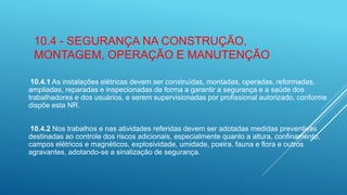 10.4 - SEGURANÇA NA CONSTRUÇÃO,
MONTAGEM, OPERAÇÃO E MANUTENÇÃO
10.4.1 As instalações elétricas devem ser construídas, montadas, operadas, reformadas,
ampliadas, reparadas e inspecionadas de forma a garantir a segurança e a saúde dos
trabalhadores e dos usuários, e serem supervisionadas por profissional autorizado, conforme
dispõe esta NR.
10.4.2 Nos trabalhos e nas atividades referidas devem ser adotadas medidas preventivas
destinadas ao controle dos riscos adicionais, especialmente quanto a altura, confinamento,
campos elétricos e magnéticos, explosividade, umidade, poeira, fauna e flora e outros
agravantes, adotando-se a sinalização de segurança.
 