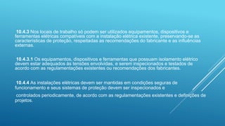 10.4.3 Nos locais de trabalho só podem ser utilizados equipamentos, dispositivos e
ferramentas elétricas compatíveis com a instalação elétrica existente, preservando-se as
características de proteção, respeitadas as recomendações do fabricante e as influências
externas.
10.4.3.1 Os equipamentos, dispositivos e ferramentas que possuam isolamento elétrico
devem estar adequados às tensões envolvidas, e serem inspecionados e testados de
acordo com as regulamentações existentes ou recomendações dos fabricantes.
10.4.4 As instalações elétricas devem ser mantidas em condições seguras de
funcionamento e seus sistemas de proteção devem ser inspecionados e
controlados periodicamente, de acordo com as regulamentações existentes e definições de
projetos.
 