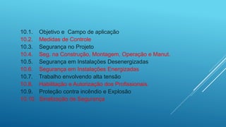 10.1. Objetivo e Campo de aplicação
10.2. Medidas de Controle
10.3. Segurança no Projeto
10.4. Seg. na Construção, Montagem, Operação e Manut.
10.5. Segurança em Instalações Desenergizadas
10.6. Segurança em Instalações Energizadas
10.7. Trabalho envolvendo alta tensão
10.8. Habilitação e Autorização dos Profissionais.
10.9. Proteção contra incêndio e Explosão
10.10. Sinalização de Segurança
 