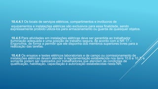 10.4.4.1 Os locais de serviços elétricos, compartimentos e invólucros de
equipamentos e instalações elétricas são exclusivos para essa finalidade, sendo
expressamente proibido utilizá-los para armazenamento ou guarda de quaisquer objetos.
10.4.5 Para atividades em instalações elétricas deve ser garantida ao trabalhador
iluminação adequada e uma posição de trabalho segura, de acordo com a NR 17 –
Ergonomia, de forma a permitir que ele disponha dos membros superiores livres para a
realização das tarefas.
10.4.6 Os ensaios e testes elétricos laboratoriais e de campo ou comissionamento de
instalações elétricas devem atender à regulamentação estabelecida nos itens 10.6 e 10.7, e
somente podem ser realizados por trabalhadores que atendam às condições de
qualificação, habilitação, capacitação e autorização estabelecidas nesta NR.
 