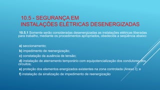 10.5 - SEGURANÇA EM
INSTALAÇÕES ELÉTRICAS DESENERGIZADAS
10.5.1 Somente serão consideradas desenergizadas as instalações elétricas liberadas
para trabalho, mediante os procedimentos apropriados, obedecida a seqüência abaixo:
a) seccionamento;
b) impedimento de reenergização;
c) constatação da ausência de tensão;
d) instalação de aterramento temporário com equipotencialização dos condutores dos
circuitos;
e) proteção dos elementos energizados existentes na zona controlada (Anexo I); e
f) instalação da sinalização de impedimento de reenergização.
 