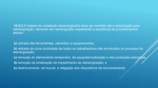 10.5.2 O estado de instalação desenergizada deve ser mantido até a autorização para
reenergização, devendo ser reenergizada respeitando a seqüência de procedimentos
abaixo:
a) retirada das ferramentas, utensílios e equipamentos;
b) retirada da zona controlada de todos os trabalhadores não envolvidos no processo de
reenergização;
c) remoção do aterramento temporário, da equipotencialização e das proteções adicionais;
d) remoção da sinalização de impedimento de reenergização; e
e) destravamento, se houver, e religação dos dispositivos de seccionamento.
 