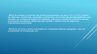10.5.3 As medidas constantes das alíneas apresentadas nos itens 10.5.1 e 10.5.2 podem
ser alteradas, substituídas, ampliadas ou eliminadas, em função das peculiaridades de cada
situação, por profissional legalmente habilitado, autorizado e mediante justificativa técnica
previamente formalizada, desde que seja mantido o mesmo nível de segurança
originalmente preconizado.
10.5.4 Os serviços a serem executados em instalações elétricas desligadas, mas com
possibilidade de energização, por
 