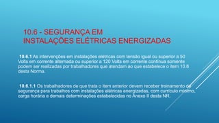 10.6 - SEGURANÇA EM
INSTALAÇÕES ELÉTRICAS ENERGIZADAS
10.6.1 As intervenções em instalações elétricas com tensão igual ou superior a 50
Volts em corrente alternada ou superior a 120 Volts em corrente contínua somente
podem ser realizadas por trabalhadores que atendam ao que estabelece o item 10.8
desta Norma.
10.6.1.1 Os trabalhadores de que trata o item anterior devem receber treinamento de
segurança para trabalhos com instalações elétricas energizadas, com currículo mínimo,
carga horária e demais determinações estabelecidas no Anexo II desta NR.
 