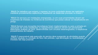 10.6.2 Os trabalhos que exigem o ingresso na zona controlada devem ser realizados
mediante procedimentos específicos respeitando as distâncias previstas no Anexo I.
10.6.3 Os serviços em instalações energizadas, ou em suas proximidades devem ser
suspensos de imediato na iminência de ocorrência que possa colocar os trabalhadores em
perigo.
10.6.4 Sempre que inovações tecnológicas forem implementadas ou para a entrada em
operações de novas instalações ou equipamentos elétricos devem ser previamente
elaboradas análises de risco, desenvolvidas com circuitos desenergizados, e respectivos
procedimentos de trabalho.
10.6.5 O responsável pela execução do serviço deve suspender as atividades quando
verificar situação ou condição de risco não prevista, cuja eliminação ou neutralização
imediata não seja possível.
 