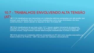 10.7 - TRABALHOS ENVOLVENDO ALTA TENSÃO
(AT)10.7.1 Os trabalhadores que intervenham em instalações elétricas energizadas com alta tensão, que
exerçam suas atividades dentro dos limites estabelecidos como zonas controladas e de risco,
conforme Anexo I, devem atender ao disposto no item 10.8 desta NR.
10.7.2 Os trabalhadores de que trata o item 10.7.1 devem receber treinamento de segurança,
específico em segurança no Sistema Elétrico de Potência (SEP) e em suas proximidades, com
currículo mínimo, carga horária e demais determinações estabelecidas no Anexo II desta NR.
10.7.3 Os serviços em instalações elétricas energizadas em AT, bem como aqueles executados no
Sistema Elétrico de Potência – SEP, não podem ser realizados individualmente.
 