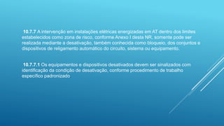 10.7.7 A intervenção em instalações elétricas energizadas em AT dentro dos limites
estabelecidos como zona de risco, conforme Anexo I desta NR, somente pode ser
realizada mediante a desativação, também conhecida como bloqueio, dos conjuntos e
dispositivos de religamento automático do circuito, sistema ou equipamento.
10.7.7.1 Os equipamentos e dispositivos desativados devem ser sinalizados com
identificação da condição de desativação, conforme procedimento de trabalho
específico padronizado.
 