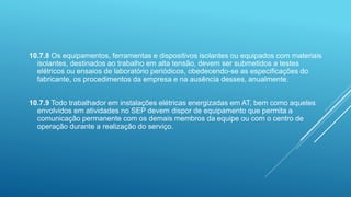 10.7.8 Os equipamentos, ferramentas e dispositivos isolantes ou equipados com materiais
isolantes, destinados ao trabalho em alta tensão, devem ser submetidos a testes
elétricos ou ensaios de laboratório periódicos, obedecendo-se as especificações do
fabricante, os procedimentos da empresa e na ausência desses, anualmente.
10.7.9 Todo trabalhador em instalações elétricas energizadas em AT, bem como aqueles
envolvidos em atividades no SEP devem dispor de equipamento que permita a
comunicação permanente com os demais membros da equipe ou com o centro de
operação durante a realização do serviço.
 