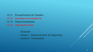 3
10.11. Procedimentos de Trabalho
10.12. Situações de emergência.
10.13. Responsabilidades
10.14. Disposições finais
 Glossário
 Anexo I – Distanciamento de Segurança
 Anexo II - Treinamento
 