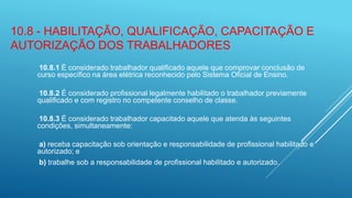 10.8 - HABILITAÇÃO, QUALIFICAÇÃO, CAPACITAÇÃO E
AUTORIZAÇÃO DOS TRABALHADORES
10.8.1 É considerado trabalhador qualificado aquele que comprovar conclusão de
curso específico na área elétrica reconhecido pelo Sistema Oficial de Ensino.
10.8.2 É considerado profissional legalmente habilitado o trabalhador previamente
qualificado e com registro no competente conselho de classe.
10.8.3 É considerado trabalhador capacitado aquele que atenda às seguintes
condições, simultaneamente:
a) receba capacitação sob orientação e responsabilidade de profissional habilitado e
autorizado; e
b) trabalhe sob a responsabilidade de profissional habilitado e autorizado.
 