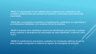10.8.3.1 A capacitação só terá validade para a empresa que o capacitou e nas
condições estabelecidas pelo profissional habilitado e autorizado responsável pela
capacitação.
10.8.4 São considerados autorizados os trabalhadores qualificados ou capacitados e
os profissionais habilitados, com anuência formal da empresa.
10.8.5 A empresa deve estabelecer sistema de identificação que permita a`qualquer
tempo conhecer a abrangência da autorização de cada trabalhador, conforme o item
10.8.4.
10.8.6 Os trabalhadores autorizados a trabalhar em instalações elétricas devem ter
essa condição consignada no sistema de registro de empregado da empresa.
 