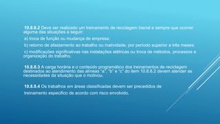 10.8.8.2 Deve ser realizado um treinamento de reciclagem bienal e sempre que ocorrer
alguma das situações a seguir:
a) troca de função ou mudança de empresa;
b) retorno de afastamento ao trabalho ou inatividade, por período superior a três meses;
c) modificações significativas nas instalações elétricas ou troca de métodos, processos e
organização do trabalho.
10.8.8.3 A carga horária e o conteúdo programático dos treinamentos de reciclagem
destinados ao atendimento das alíneas “a”, “b” e “c” do item 10.8.8.2 devem atender as
necessidades da situação que o motivou.
10.8.8.4 Os trabalhos em áreas classificadas devem ser precedidos de
treinamento especifico de acordo com risco envolvido.
 