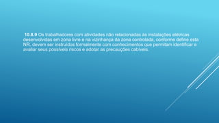 10.8.9 Os trabalhadores com atividades não relacionadas às instalações elétricas
desenvolvidas em zona livre e na vizinhança da zona controlada, conforme define esta
NR, devem ser instruídos formalmente com conhecimentos que permitam identificar e
avaliar seus possíveis riscos e adotar as precauções cabíveis.
 