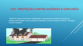 10.9 - PROTEÇÃO CONTRA INCÊNDIO E EXPLOSÃO
10.9.1 As áreas onde houver instalações ou equipamentos elétricos devem ser
dotadas de proteção contra incêndio e explosão, conforme dispõe a NR 23 - Proteção
Contra Incêndios.
 
