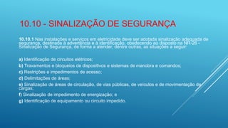 10.10 - SINALIZAÇÃO DE SEGURANÇA
10.10.1 Nas instalações e serviços em eletricidade deve ser adotada sinalização adequada de
segurança, destinada à advertência e à identificação, obedecendo ao disposto na NR-26 -
Sinalização de Segurança, de forma a atender, dentre outras, as situações a seguir:
a) Identificação de circuitos elétricos;
b) Travamentos e bloqueios de dispositivos e sistemas de manobra e comandos;
c) Restrições e impedimentos de acesso;
d) Delimitações de áreas;
e) Sinalização de áreas de circulação, de vias públicas, de veículos e de movimentação de
cargas;
f) Sinalização de impedimento de energização; e
g) Identificação de equipamento ou circuito impedido.
 