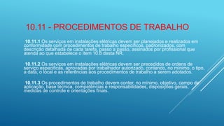 10.11 - PROCEDIMENTOS DE TRABALHO
10.11.1 Os serviços em instalações elétricas devem ser planejados e realizados em
conformidade com procedimentos de trabalho específicos, padronizados, com
descrição detalhada de cada tarefa, passo a passo, assinados por profissional que
atenda ao que estabelece o item 10.8 desta NR.
10.11.2 Os serviços em instalações elétricas devem ser precedidos de ordens de
serviço especificas, aprovadas por trabalhador autorizado, contendo, no mínimo, o tipo,
a data, o local e as referências aos procedimentos de trabalho a serem adotados.
10.11.3 Os procedimentos de trabalho devem conter, no mínimo, objetivo, campo de
aplicação, base técnica, competências e responsabilidades, disposições gerais,
medidas de controle e orientações finais.
 