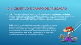 10.1- OBJETIVO E CAMPO DE APLICAÇÃO
 10.1.1 Esta Norma Regulamentadora - NR estabelece os requisitos e condições
mínimas objetivando a implementação de medidas de controle e sistemas preventivos,
de forma a garantir a segurança e a saúde dos trabalhadores que, direta ou
indiretamente, interajam em instalações elétricas e serviços com eletricidade
• 10.1.2 Esta NR se aplica às fases de geração, transmissão, distribuição
e consumo, incluindo as etapas de projeto, construção, montagem,
operação, manutenção das instalações elétricas e quaisquer trabalhos
realizados nas suas proximidades, observando-se as normas técnicas
oficiais estabelecidas pelos órgãos competentes e, na ausência ou
omissão destas, as normas internacionais cabíveis.
 