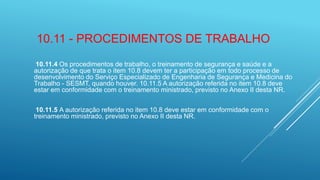 10.11 - PROCEDIMENTOS DE TRABALHO
10.11.4 Os procedimentos de trabalho, o treinamento de segurança e saúde e a
autorização de que trata o item 10.8 devem ter a participação em todo processo de
desenvolvimento do Serviço Especializado de Engenharia de Segurança e Medicina do
Trabalho - SESMT, quando houver. 10.11.5 A autorização referida no item 10.8 deve
estar em conformidade com o treinamento ministrado, previsto no Anexo II desta NR.
10.11.5 A autorização referida no item 10.8 deve estar em conformidade com o
treinamento ministrado, previsto no Anexo II desta NR.
 