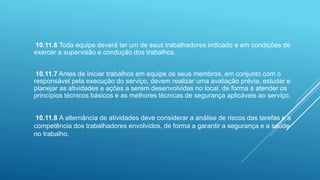 10.11.6 Toda equipe deverá ter um de seus trabalhadores indicado e em condições de
exercer a supervisão e condução dos trabalhos.
10.11.7 Antes de iniciar trabalhos em equipe os seus membros, em conjunto com o
responsável pela execução do serviço, devem realizar uma avaliação prévia, estudar e
planejar as atividades e ações a serem desenvolvidas no local, de forma a atender os
princípios técnicos básicos e as melhores técnicas de segurança aplicáveis ao serviço.
10.11.8 A alternância de atividades deve considerar a análise de riscos das tarefas e a
competência dos trabalhadores envolvidos, de forma a garantir a segurança e a saúde
no trabalho.
 