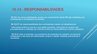 10.13 - RESPONSABILIDADES
10.13.1 As responsabilidades quanto ao cumprimento desta NR são solidárias aos
contratantes e contratados envolvidos.
10.13.2 É de responsabilidade dos contratantes manter os trabalhadores
informados sobre os riscos a que estão expostos, instruindo-os quanto aos
procedimentos e medidas de controle contra os riscos elétricos a serem adotados.
10.13.3 Cabe à empresa, na ocorrência de acidentes de trabalho envolvendo
instalações e serviços em eletricidade, propor e adotar medidas preventivas e
corretivas.
 