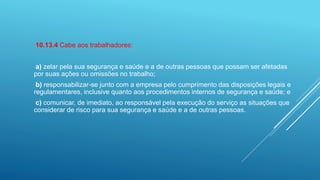 10.13.4 Cabe aos trabalhadores:
a) zelar pela sua segurança e saúde e a de outras pessoas que possam ser afetadas
por suas ações ou omissões no trabalho;
b) responsabilizar-se junto com a empresa pelo cumprimento das disposições legais e
regulamentares, inclusive quanto aos procedimentos internos de segurança e saúde; e
c) comunicar, de imediato, ao responsável pela execução do serviço as situações que
considerar de risco para sua segurança e saúde e a de outras pessoas.
 