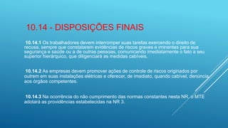 10.14 - DISPOSIÇÕES FINAIS
10.14.1 Os trabalhadores devem interromper suas tarefas exercendo o direito de
recusa, sempre que constatarem evidências de riscos graves e iminentes para sua
segurança e saúde ou a de outras pessoas, comunicando imediatamente o fato a seu
superior hierárquico, que diligenciará as medidas cabíveis.
10.14.2 As empresas devem promover ações de controle de riscos originados por
outrem em suas instalações elétricas e oferecer, de imediato, quando cabível, denúncia
aos órgãos competentes.
10.14.3 Na ocorrência do não cumprimento das normas constantes nesta NR, o MTE
adotará as providências estabelecidas na NR 3.
 