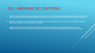 10.2 - MEDIDAS DE CONTROLE
 10.2.1 Em todas as intervenções em instalações elétricas devem ser adotadas medidas preventivas de controle do risco elétrico
e de outros riscos adicionais, mediante técnicas de análise de risco, de forma a garantir a segurança e a saúde no trabalho.
 10.2.2 As medidas de controle adotadas devem integrar-se às demais iniciativas da empresa, no âmbito da preservação da
segurança, da saúde e do meio ambiente do trabalho.
 10.2.3 As empresas estão obrigadas a manter esquemas unifilares atualizados das instalações elétricas dos seus
estabelecimentos com as especificações do sistema de aterramento e demais equipamentos e dispositivos de proteção.
 
