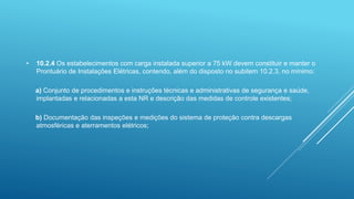 • 10.2.4 Os estabelecimentos com carga instalada superior a 75 kW devem constituir e manter o
Prontuário de Instalações Elétricas, contendo, além do disposto no subitem 10.2.3, no mínimo:
a) Conjunto de procedimentos e instruções técnicas e administrativas de segurança e saúde,
implantadas e relacionadas a esta NR e descrição das medidas de controle existentes;
b) Documentação das inspeções e medições do sistema de proteção contra descargas
atmosféricas e aterramentos elétricos;
 