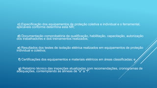 c) Especificação dos equipamentos de proteção coletiva e individual e o ferramental,
aplicáveis conforme determina esta NR;
d) Documentação comprobatória da qualificação, habilitação, capacitação, autorização
dos trabalhadores e dos treinamentos realizados;
e) Resultados dos testes de isolação elétrica realizados em equipamentos de proteção
individual e coletiva;
f) Certificações dos equipamentos e materiais elétricos em áreas classificadas; e
g) Relatório técnico das inspeções atualizadas com recomendações, cronogramas de
adequações, contemplando as alíneas de "a" a "f".
 