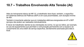 Além do treinamento básico da NR 10, o trabalhador deve fazer, também, o específico
em Sistemas Elétricos de Potência (SEP) e em suas proximidades, com duração mínima
de 40h.
Também é importante salientar que em instalações elétricas energizadas em AT e SEP
serviços não podem ser realizados individualmente.
É dever do trabalhador atentar-se às orientações da norma, no que se refere, por exemplo,
ao uso de equipamentos que permitam a comunicação permanente com a equipe e ao
cumprimento de uma ordem de serviço específica, devidamente autorizada para data e
local.
10.7 – Trabalhos Envolvendo Alta Tensão (At)
 