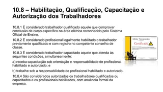 10.8.1 É considerado trabalhador qualificado aquele que comprovar
conclusão de curso específico na área elétrica reconhecido pelo Sistema
Oficial de Ensino.
10.8.2 É considerado profissional legalmente habilitado o trabalhador
previamente qualificado e com registro no competente conselho de
classe.
10.8.3 É considerado trabalhador capacitado aquele que atenda às
seguintes condições, simultaneamente:
a) receba capacitação sob orientação e responsabilidade de profissional
habilitado e autorizado; e
b) trabalhe sob a responsabilidade de profissional habilitado e autorizado.
10.8.4 São considerados autorizados os trabalhadores qualificados ou
capacitados e os profissionais habilitados, com anuência formal da
empresa.
10.8 – Habilitação, Qualificação, Capacitação e
Autorização dos Trabalhadores
 