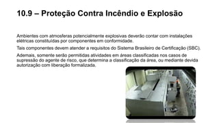 Ambientes com atmosferas potencialmente explosivas deverão contar com instalações
elétricas constituídas por componentes em conformidade.
Tais componentes devem atender a requisitos do Sistema Brasileiro de Certificação (SBC).
Ademais, somente serão permitidas atividades em áreas classificadas nos casos de
supressão do agente de risco, que determina a classificação da área, ou mediante devida
autorização com liberação formalizada.
10.9 – Proteção Contra Incêndio e Explosão
 