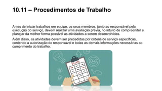 Antes de iniciar trabalhos em equipe, os seus membros, junto ao responsável pela
execução do serviço, devem realizar uma avaliação prévia, no intuito de compreender e
planejar da melhor forma possível as atividades a serem desenvolvidas.
Além disso, as atividades devem ser precedidas por ordens de serviço específicas,
contendo a autorização do responsável e todas as demais informações necessárias ao
cumprimento do trabalho.
10.11 – Procedimentos de Trabalho
 