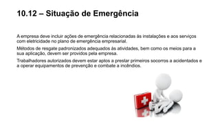 A empresa deve incluir ações de emergência relacionadas às instalações e aos serviços
com eletricidade no plano de emergência empresarial.
Métodos de resgate padronizados adequados às atividades, bem como os meios para a
sua aplicação, devem ser providos pela empresa.
Trabalhadores autorizados devem estar aptos a prestar primeiros socorros a acidentados e
a operar equipamentos de prevenção e combate a incêndios.
10.12 – Situação de Emergência
 