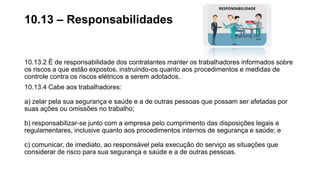10.13.2 É de responsabilidade dos contratantes manter os trabalhadores informados sobre
os riscos a que estão expostos, instruindo-os quanto aos procedimentos e medidas de
controle contra os riscos elétricos a serem adotados.
10.13.4 Cabe aos trabalhadores:
a) zelar pela sua segurança e saúde e a de outras pessoas que possam ser afetadas por
suas ações ou omissões no trabalho;
b) responsabilizar-se junto com a empresa pelo cumprimento das disposições legais e
regulamentares, inclusive quanto aos procedimentos internos de segurança e saúde; e
c) comunicar, de imediato, ao responsável pela execução do serviço as situações que
considerar de risco para sua segurança e saúde e a de outras pessoas.
10.13 – Responsabilidades
 