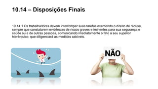 10.14.1 Os trabalhadores devem interromper suas tarefas exercendo o direito de recusa,
sempre que constatarem evidências de riscos graves e iminentes para sua segurança e
saúde ou a de outras pessoas, comunicando imediatamente o fato a seu superior
hierárquico, que diligenciará as medidas cabíveis.
10.14 – Disposições Finais
 