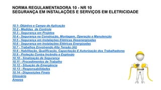 NORMA REGULAMENTADORA 10 - NR 10
SEGURANÇA EM INSTALAÇÕES E SERVIÇOS EM ELETRICIDADE
10.1- Objetivo e Campo de Aplicação
10.2 - Medidas de Controle
10.3 - Segurança em Projetos
10.4 - Segurança na Construção, Montagem, Operação e Manutenção
10.5 - Segurança em Instalações Elétricas Desenergizadas
10.6 - Segurança em Instalações Elétricas Energizadas
10.7 - Trabalhos Envolvendo Alta Tensão (At)
10.8 - Habilitação, Qualificação, Capacitação E Autorização dos Trabalhadores
10.9 - Proteção Contra Incêndio e Explosão
10.10 - Sinalização de Segurança
10.11 - Procedimentos de Trabalho
10.12 - Situação de Emergência
10.13 - Responsabilidades
10.14 - Disposições Finais
Glossário
Anexos
 